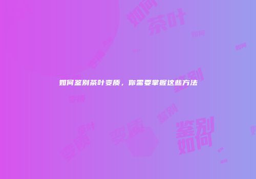 如何鉴别茶叶变质，你需要掌握这些方法