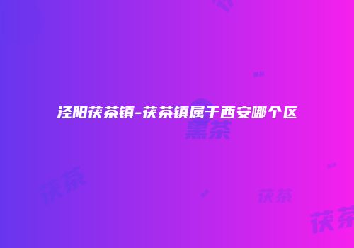 泾阳茯茶镇-茯茶镇属于西安哪个区