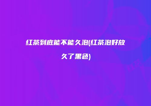 红茶到底能不能久泡(红茶泡好放久了黑色)