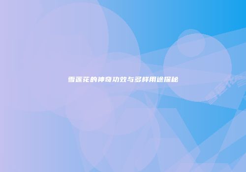 雪莲花的神奇功效与多样用途探秘