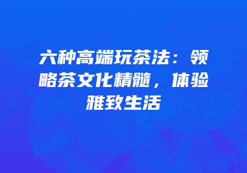 六种高端玩茶法：领略茶文化精髓，体验雅致生活