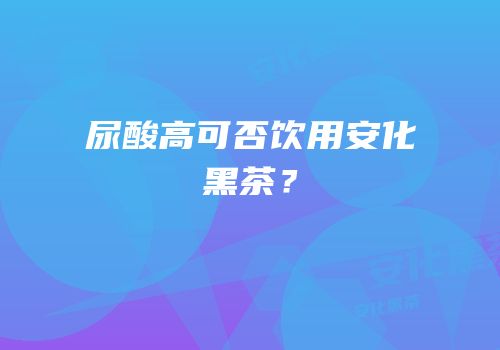 尿酸高可否饮用安化黑茶？
