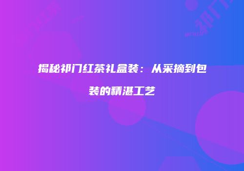 揭秘祁门红茶礼盒装：从采摘到包装的精湛工艺