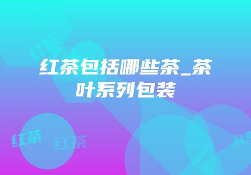 红茶包括哪些茶_茶叶系列包装