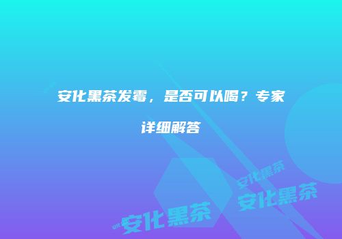 安化黑茶发霉，是否可以喝？专家详细解答