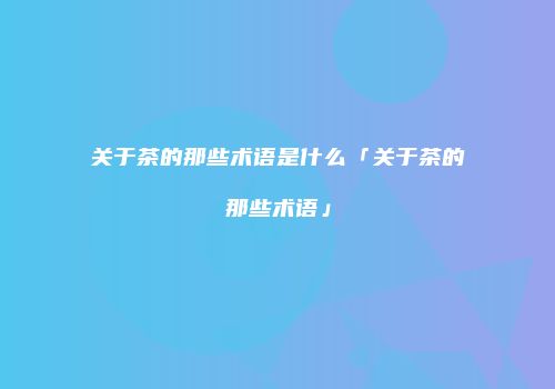 关于茶的那些术语是什么「关于茶的那些术语」