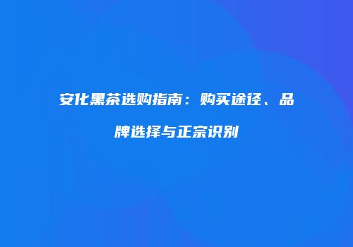 安化黑茶选购指南：购买途径、品牌选择与正宗识别