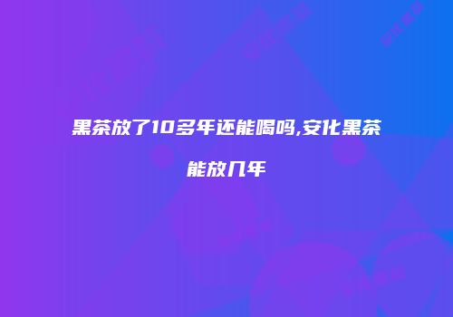 黑茶放了10多年还能喝吗,安化黑茶能放几年