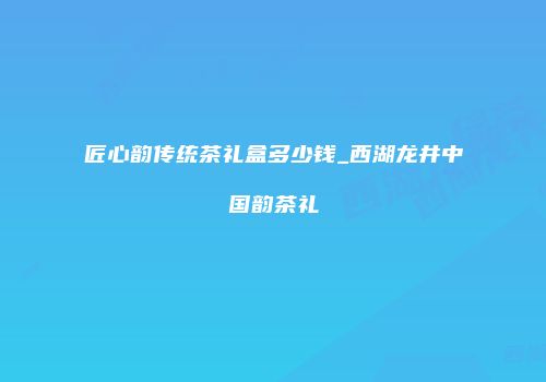 匠心韵传统茶礼盒多少钱_西湖龙井中国韵茶礼