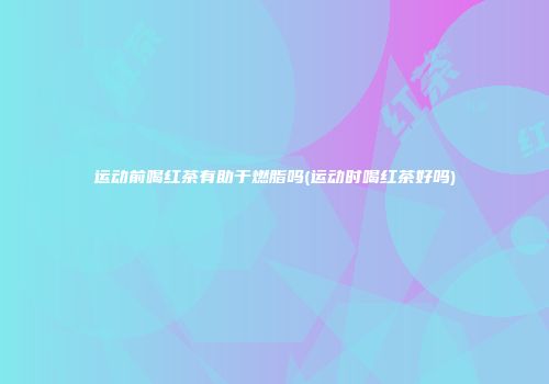运动前喝红茶有助于燃脂吗(运动时喝红茶好吗)