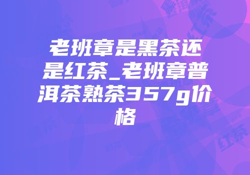 老班章是黑茶还是红茶_老班章普洱茶熟茶357g价格