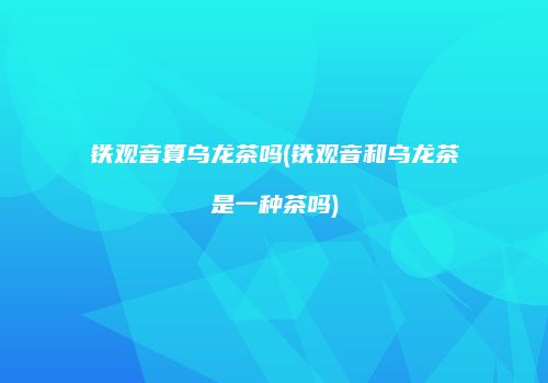 铁观音算乌龙茶吗(铁观音和乌龙茶是一种茶吗)