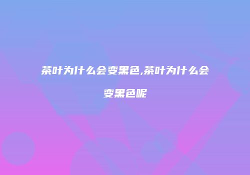 茶叶为什么会变黑色,茶叶为什么会变黑色呢