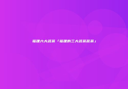 福建六大名茶「福建的三大名茶茗茶」