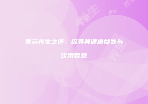 黑茶养生之道：探寻其健康益处与饮用智慧