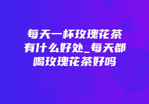 每天一杯玫瑰花茶有什么好处_每天都喝玫瑰花茶好吗