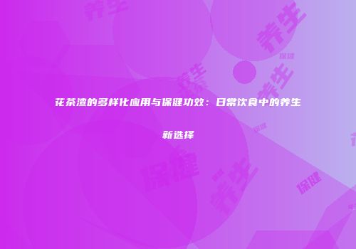 花茶渣的多样化应用与保健功效：日常饮食中的养生新选择