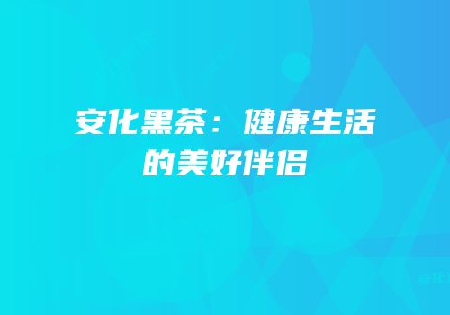 安化黑茶：健康生活的美好伴侣