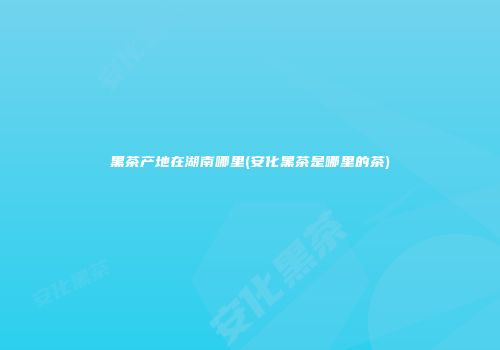 黑茶产地在湖南哪里(安化黑茶是哪里的茶)