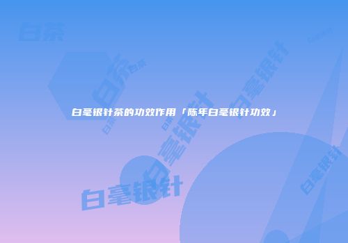 白毫银针茶的功效作用「陈年白毫银针功效」