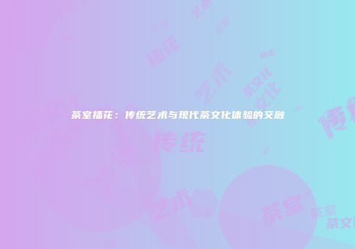 茶室插花：传统艺术与现代茶文化体验的交融