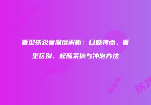 香型铁观音深度解析：口感特点、香型区别、起源采摘与冲泡方法