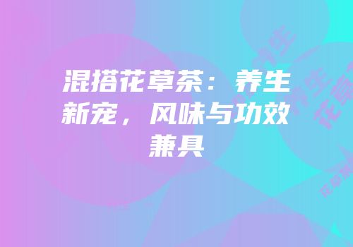 混搭花草茶：养生新宠，风味与功效兼具