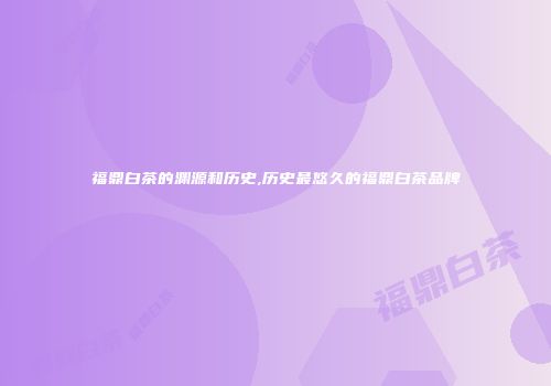福鼎白茶的渊源和历史,历史最悠久的福鼎白茶品牌