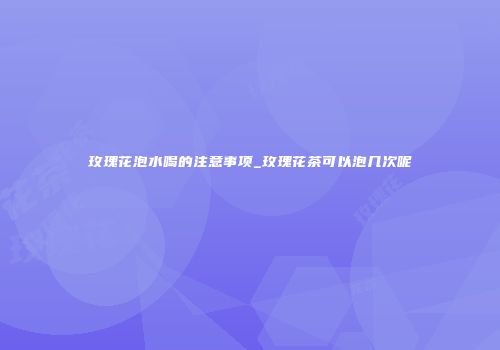 玫瑰花泡水喝的注意事项_玫瑰花茶可以泡几次呢