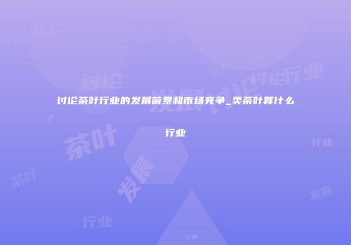 讨论茶叶行业的发展前景和市场竞争_卖茶叶算什么行业