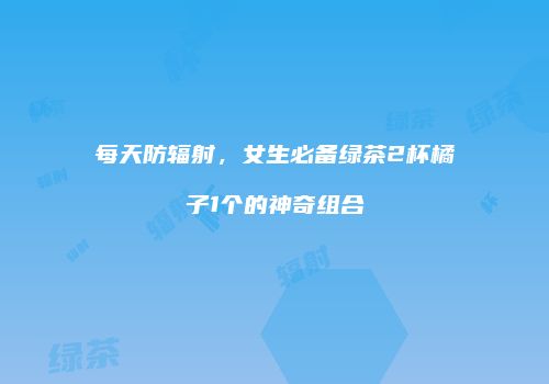 每天防辐射，女生必备绿茶2杯橘子1个的神奇组合