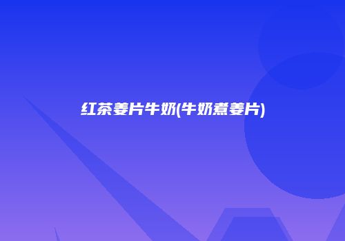 红茶姜片牛奶(牛奶煮姜片)