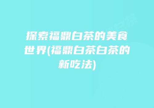 探索福鼎白茶的美食世界(福鼎白茶白茶的新吃法)