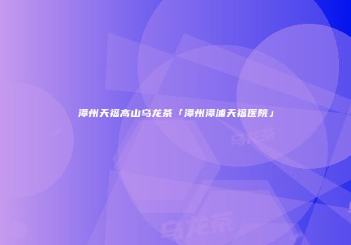 漳州天福高山乌龙茶「漳州漳浦天福医院」