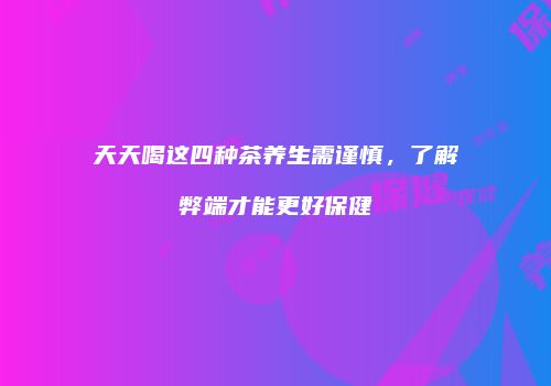 天天喝这四种茶养生需谨慎，了解弊端才能更好保健