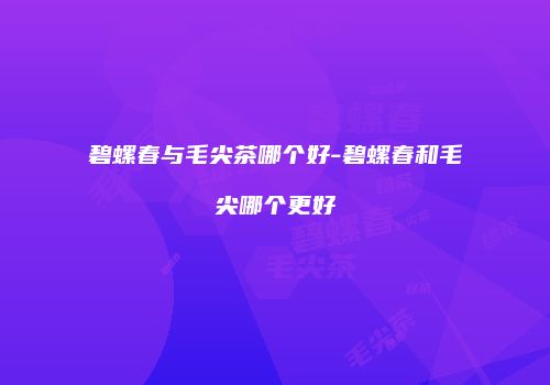 碧螺春与毛尖茶哪个好-碧螺春和毛尖哪个更好