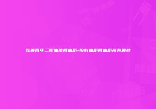 吃善百年二酯油能降血脂-控制血脂降血脂茶有哪些