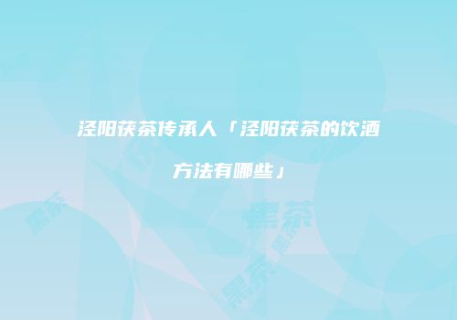 泾阳茯茶传承人「泾阳茯茶的饮酒方法有哪些」
