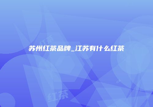 苏州红茶品牌_江苏有什么红茶