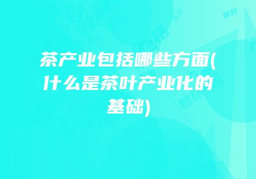 茶产业包括哪些方面(什么是茶叶产业化的基础)