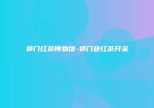 祁门红茶博物馆-祁门县红茶开采