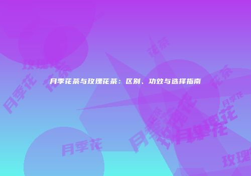 月季花茶与玫瑰花茶：区别、功效与选择指南
