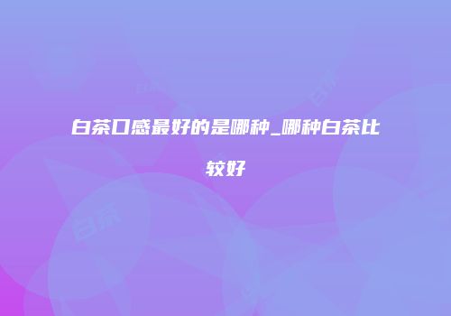 白茶口感最好的是哪种_哪种白茶比较好