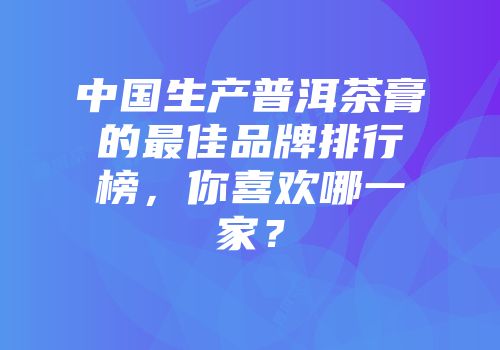 中国生产普洱茶膏的最佳品牌排行榜，你喜欢哪一家？