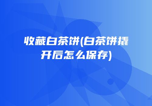收藏白茶饼(白茶饼撬开后怎么保存)