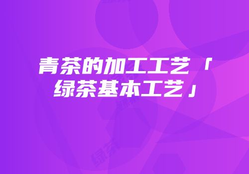 青茶的加工工艺「绿茶基本工艺」