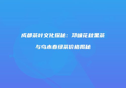 成都茶叶文化探秘：邛崃花秋黑茶与乌木春绿茶价格揭秘