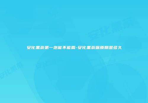 安化黑茶第一泡能不能喝-安化黑茶保质期是多久