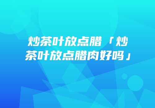 炒茶叶放点腊「炒茶叶放点腊肉好吗」