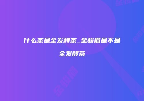 什么茶是全发酵茶_金骏眉是不是全发酵茶